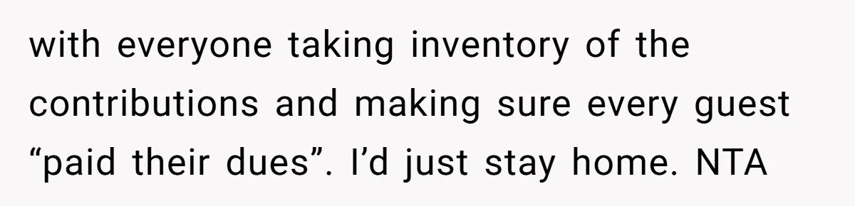 with everyone taking inventory of the contributions and making sure every guest “paid their dues”. I’d just stay home. NTA