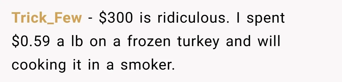 Trick_Few − $300 is ridiculous. I spent $0.59 a lb on a frozen turkey and will cooking it in a smoker.