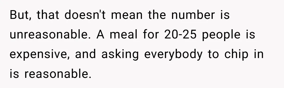But, that doesn't mean the number is unreasonable. A meal for 20-25 people is expensive, and asking everybody to chip in is reasonable.