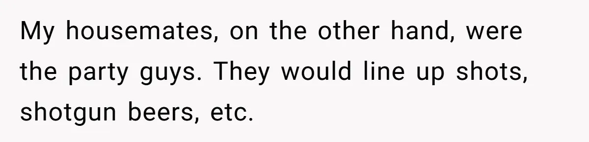 My housemates, on the other hand, were the party guys. They would line up shots, shotgun beers, etc.