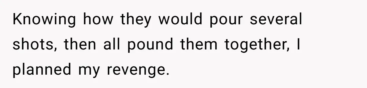 Knowing how they would pour several shots, then all pound them together, I planned my revenge.