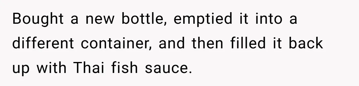 Bought a new bottle, emptied it into a different container, and then filled it back up with Thai fish sauce.