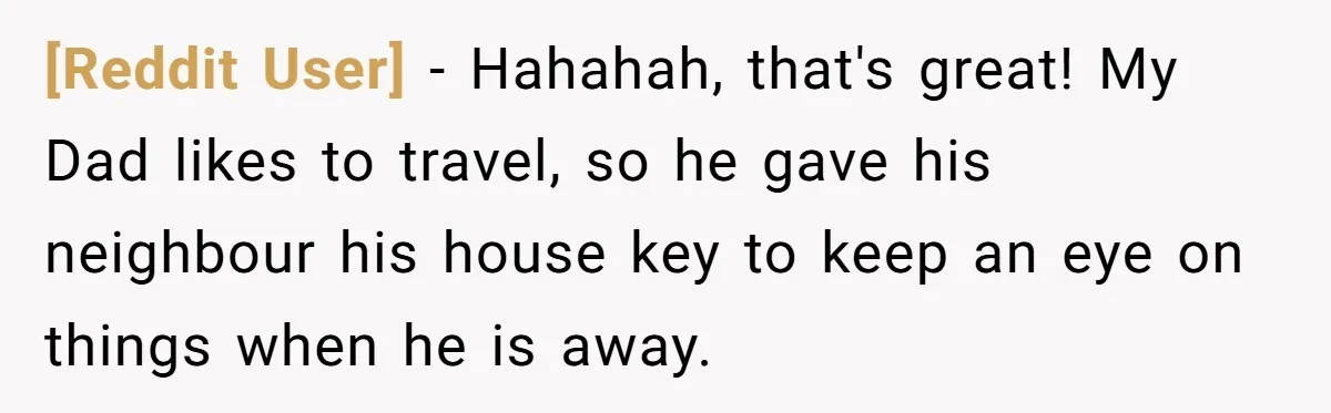 [Reddit User] − Hahahah, that's great! My Dad likes to travel, so he gave his neighbour his house key to keep an eye on things when he is away.