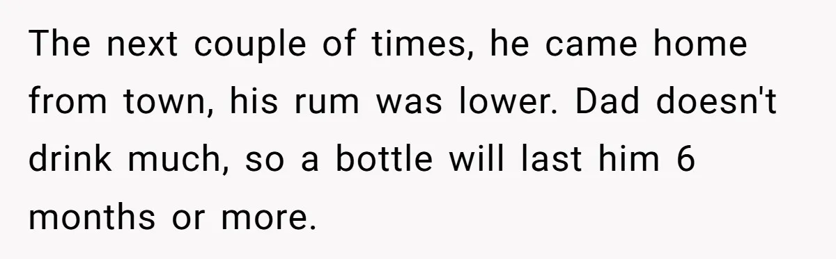 The next couple of times, he came home from town, his rum was lower. Dad doesn't drink much, so a bottle will last him 6 months or more.