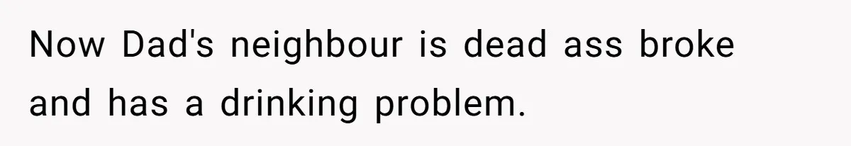 Now Dad's neighbour is dead ass broke and has a drinking problem.