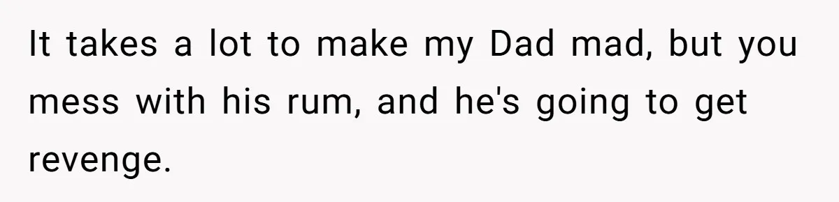It takes a lot to make my Dad mad, but you mess with his rum, and he's going to get revenge.
