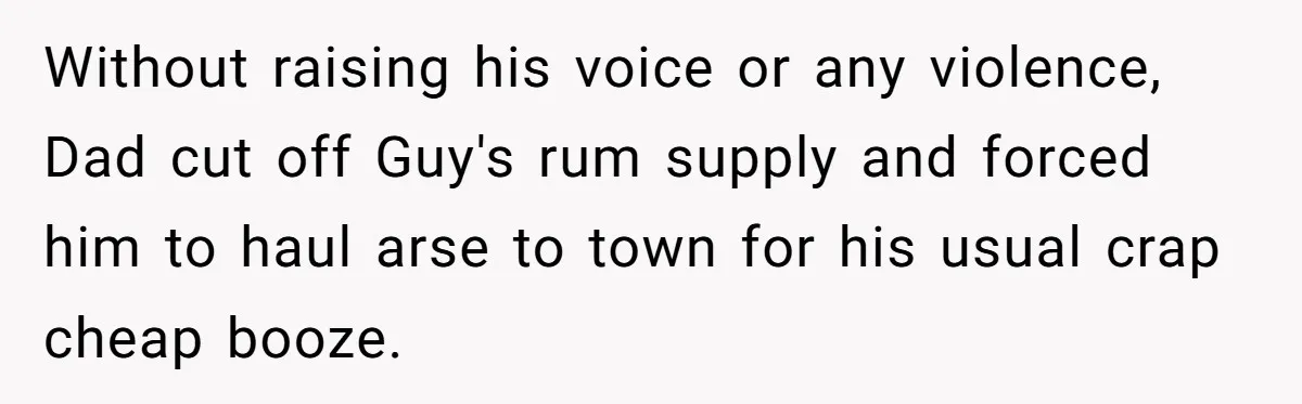 Without raising his voice or any violence, Dad cut off Guy's rum supply and forced him to haul arse to town for his usual crap cheap booze.