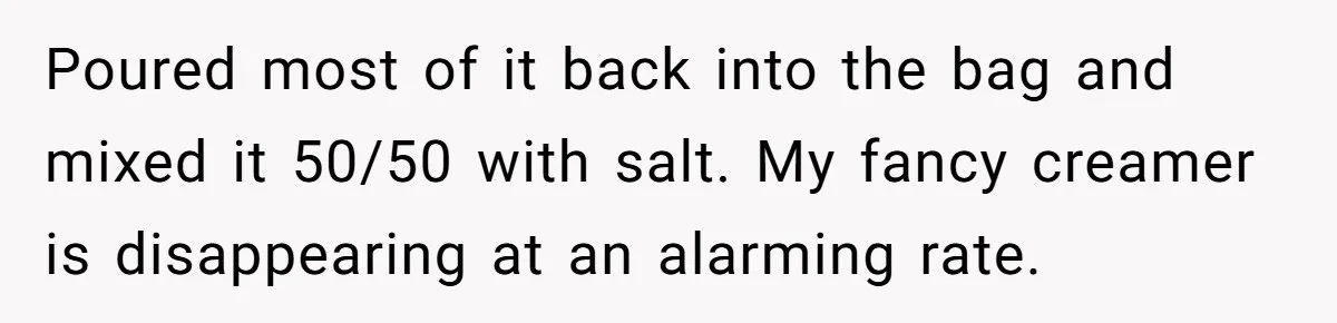 Poured most of it back into the bag and mixed it 50/50 with salt. My fancy creamer is disappearing at an alarming rate.