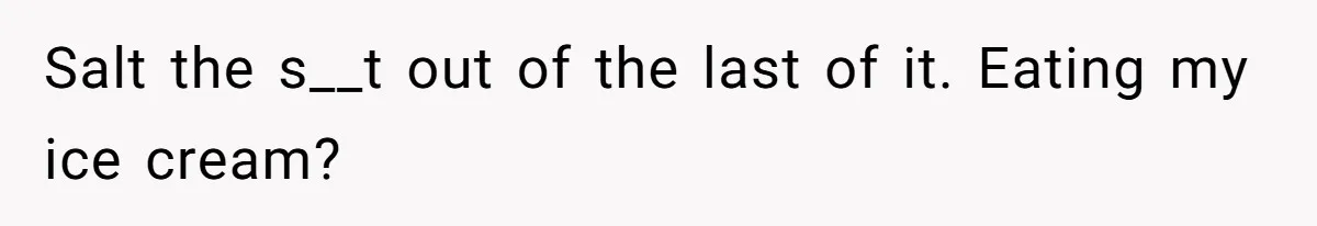 Salt the s__t out of the last of it. Eating my ice cream?