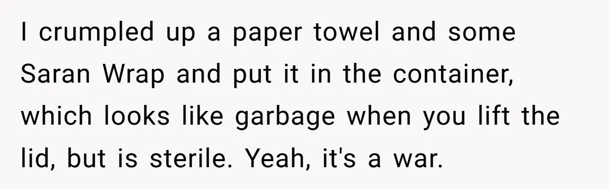 I crumpled up a paper towel and some Saran Wrap and put it in the container, which looks like garbage when you lift the lid, but is sterile. Yeah, it's...