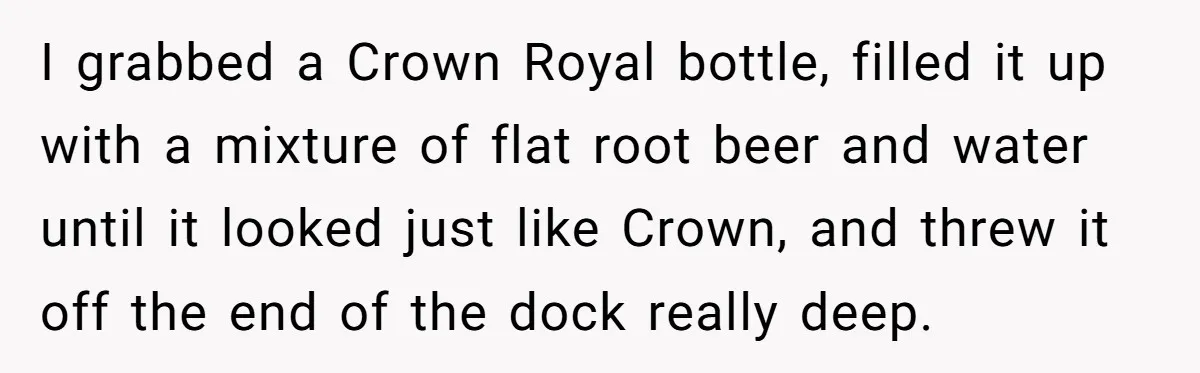 I grabbed a Crown Royal bottle, filled it up with a mixture of flat root beer and water until it looked just like Crown, and threw it off the end...