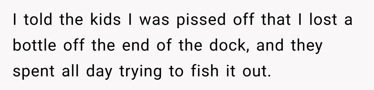 I told the kids I was pissed off that I lost a bottle off the end of the dock, and they spent all day trying to fish it out.