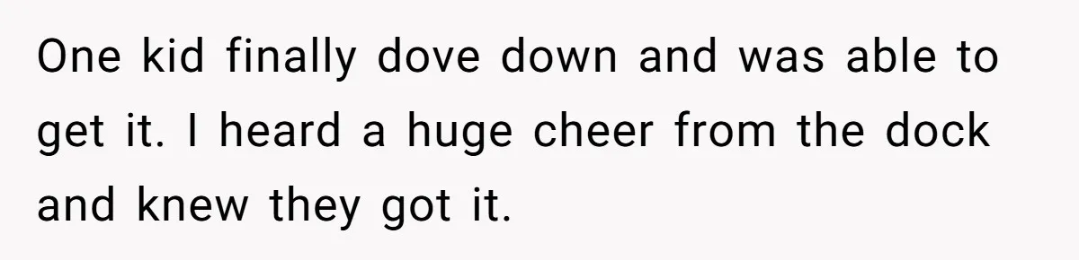 One kid finally dove down and was able to get it. I heard a huge cheer from the dock and knew they got it.