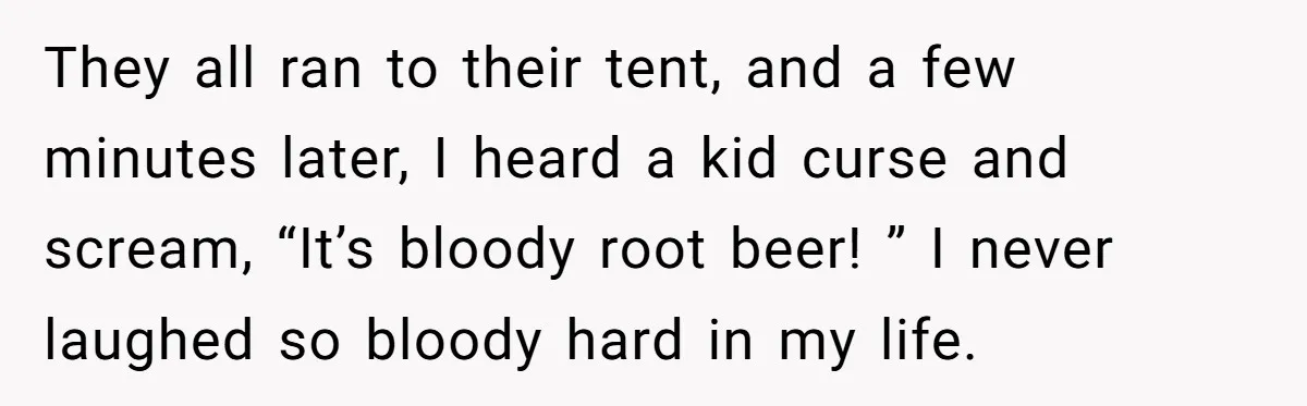 They all ran to their tent, and a few minutes later, I heard a kid curse and scream, “It’s bloody root beer! ” I never laughed so bloody hard in...