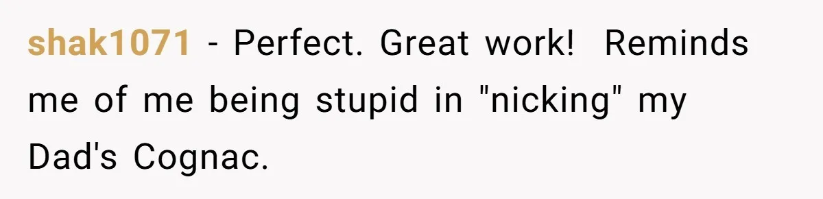 shak1071 − Perfect. Great work! ​ Reminds me of me being stupid in "nicking" my Dad's Cognac.