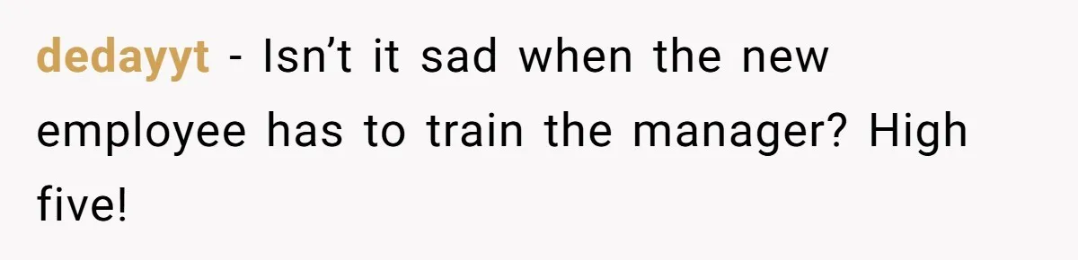 dedayyt − Isn’t it sad when the new employee has to train the manager? High five!