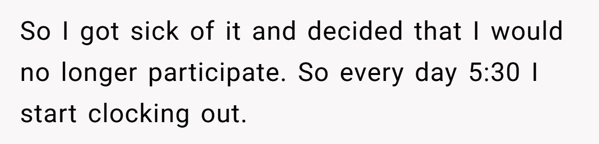 So I got sick of it and decided that I would no longer participate. So every day 5:30 I start clocking out.