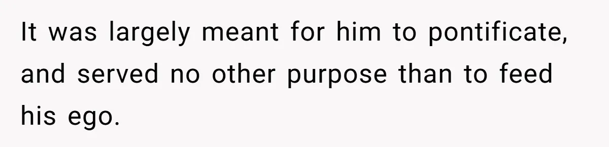 It was largely meant for him to pontificate, and served no other purpose than to feed his ego.