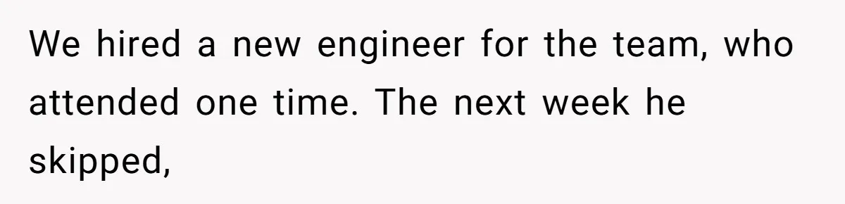 We hired a new engineer for the team, who attended one time. The next week he skipped,