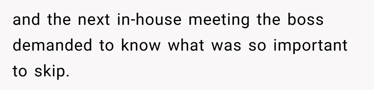 and the next in-house meeting the boss demanded to know what was so important to skip.