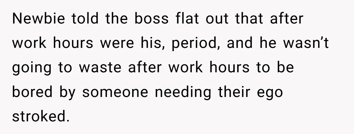 Newbie told the boss flat out that after work hours were his, period, and he wasn’t going to waste after work hours to be bored by someone needing their ego...