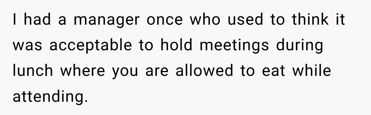 I had a manager once who used to think it was acceptable to hold meetings during lunch where you are allowed to eat while attending.