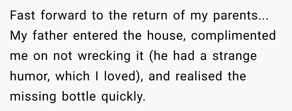 Fast forward to the return of my parents... My father entered the house, complimented me on not wrecking it (he had a strange humor, which I loved), and realised the...