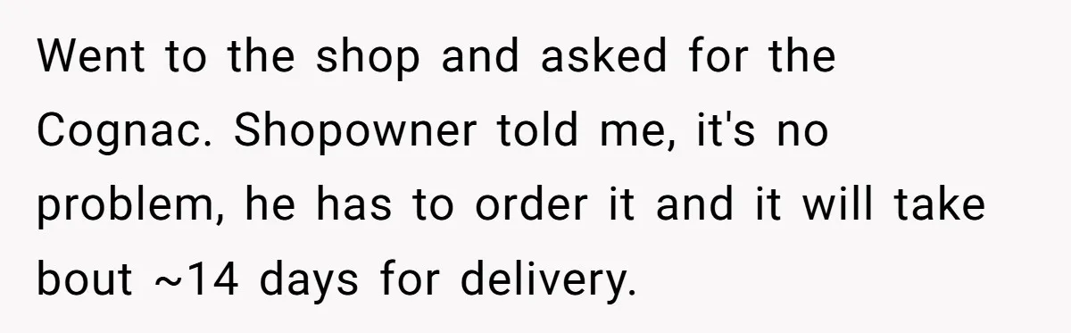 Went to the shop and asked for the Cognac. Shopowner told me, it's no problem, he has to order it and it will take bout ~14 days for delivery.