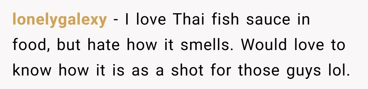 lonelygalexy − I love Thai fish sauce in food, but hate how it smells. Would love to know how it is as a shot for those guys lol.