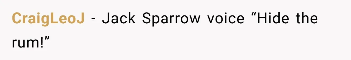 CraigLeoJ − Jack Sparrow voice “Hide the rum!”