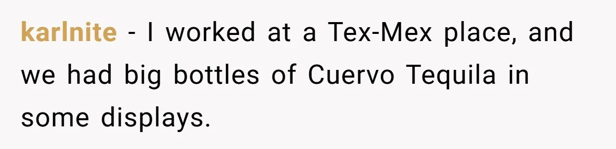 karlnite − I worked at a Tex-Mex place, and we had big bottles of Cuervo Tequila in some displays.