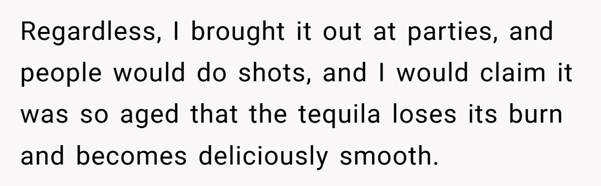 Regardless, I brought it out at parties, and people would do shots, and I would claim it was so aged that the tequila loses its burn and becomes deliciously smooth.