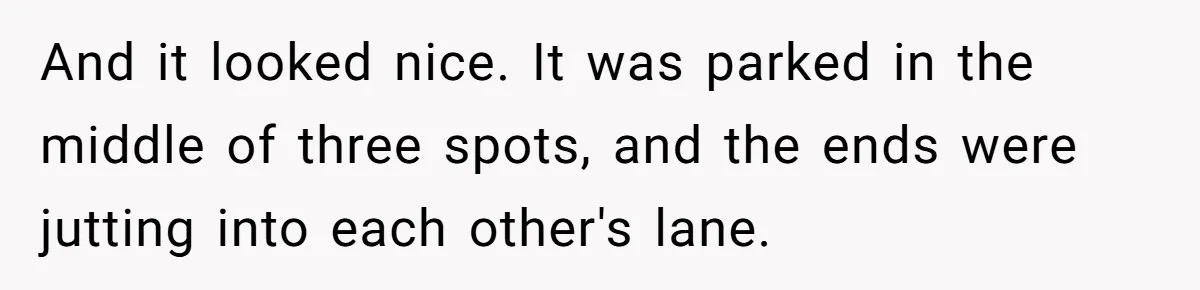 And it looked nice. It was parked in the middle of three spots, and the ends were jutting into each other's lane.
