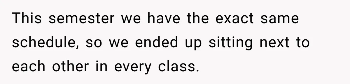 This semester we have the exact same schedule, so we ended up sitting next to each other in every class.