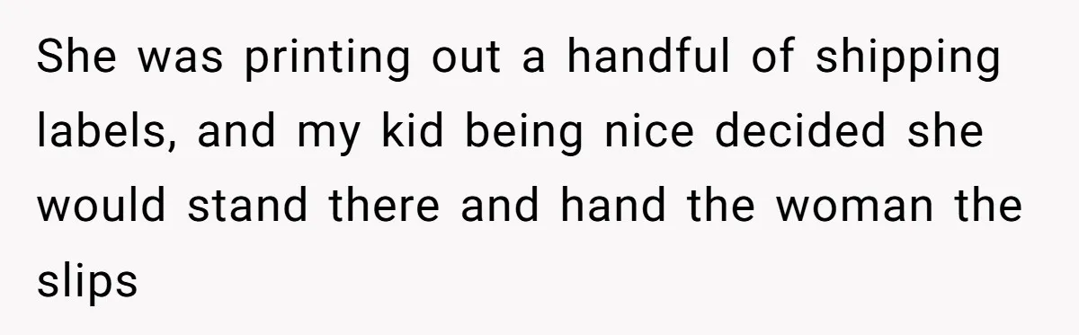 She was printing out a handful of shipping labels, and my kid being nice decided she would stand there and hand the woman the slips