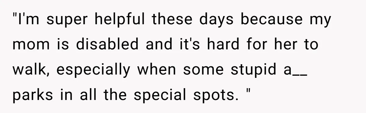 "I'm super helpful these days because my mom is disabled and it's hard for her to walk, especially when some stupid a__ parks in all the special spots. "