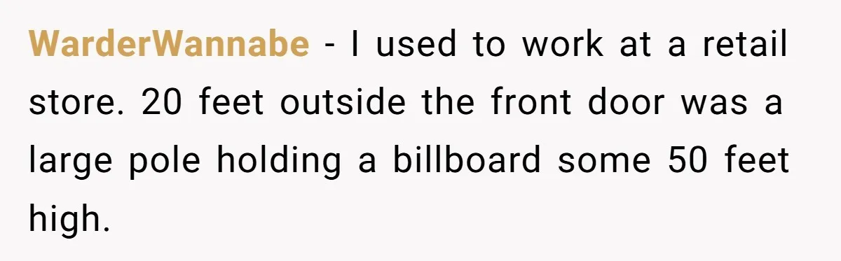 WarderWannabe − I used to work at a retail store. 20 feet outside the front door was a large pole holding a billboard some 50 feet high.