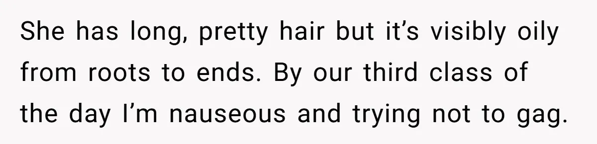 She has long, pretty hair but it’s visibly oily from roots to ends. By our third class of the day I’m nauseous and trying not to gag.