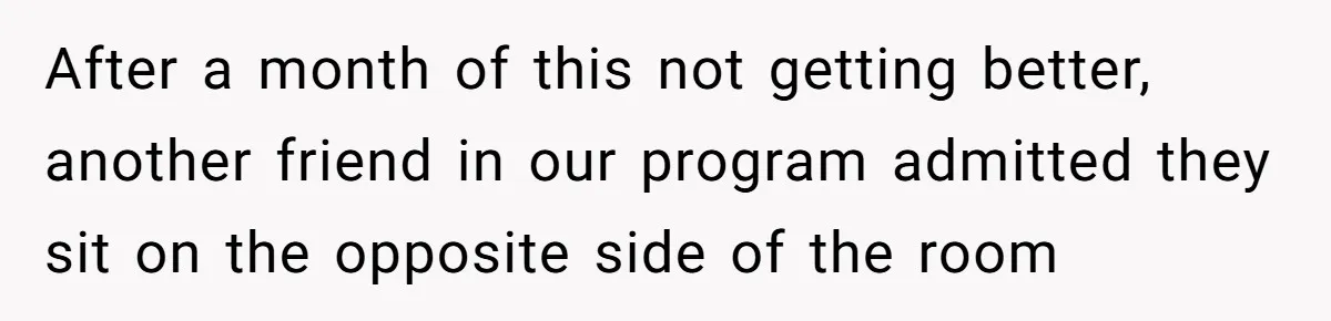 After a month of this not getting better, another friend in our program admitted they sit on the opposite side of the room