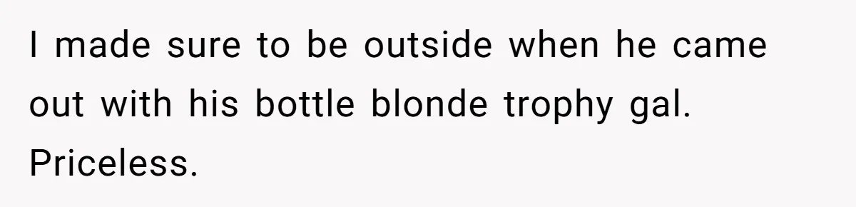I made sure to be outside when he came out with his bottle blonde trophy gal. Priceless.
