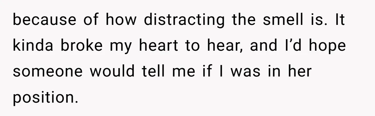 because of how distracting the smell is. It kinda broke my heart to hear, and I’d hope someone would tell me if I was in her position.