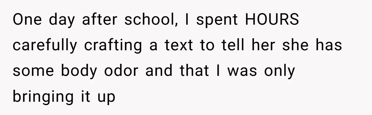 One day after school, I spent HOURS carefully crafting a text to tell her she has some body odor and that I was only bringing it up
