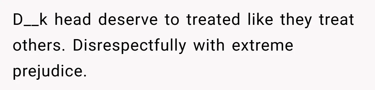 D__k head deserve to treated like they treat others. Disrespectfully with extreme prejudice.