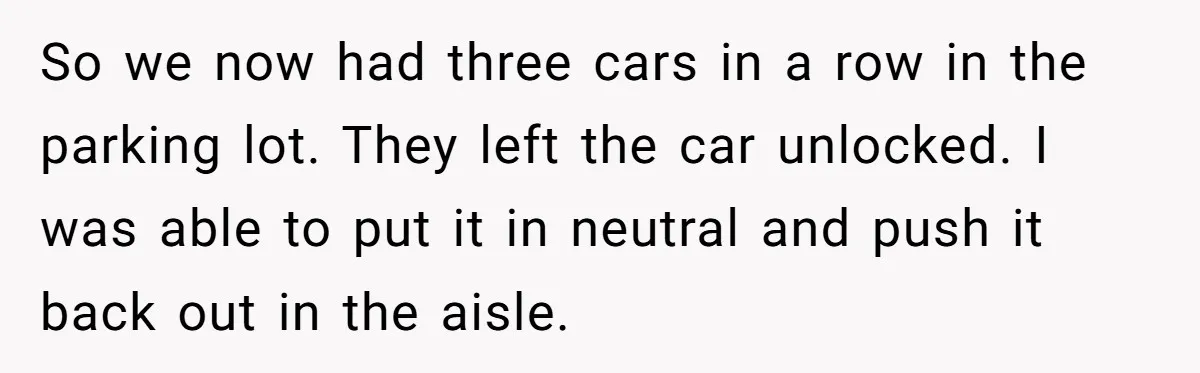 So we now had three cars in a row in the parking lot. They left the car unlocked. I was able to put it in neutral and push it back...