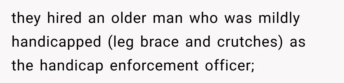 they hired an older man who was mildly handicapped (leg brace and crutches) as the handicap enforcement officer;