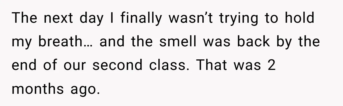 The next day I finally wasn’t trying to hold my breath… and the smell was back by the end of our second class. That was 2 months ago.