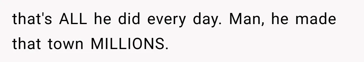 that's ALL he did every day. Man, he made that town MILLIONS.