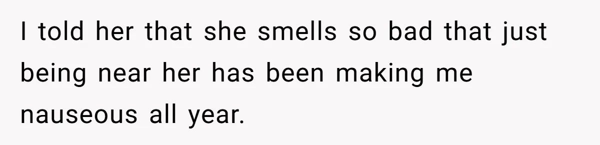 I told her that she smells so bad that just being near her has been making me nauseous all year.