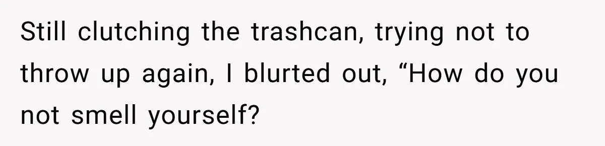 Still clutching the trashcan, trying not to throw up again, I blurted out, “How do you not smell yourself?