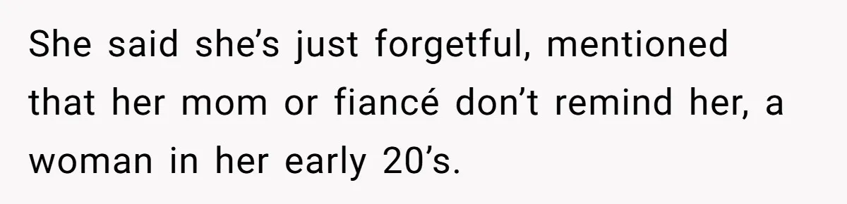 She said she’s just forgetful, mentioned that her mom or fiancé don’t remind her, a woman in her early 20’s.